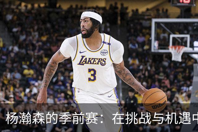 杨瀚森的季前赛：在挑战与机遇中绽放光芒